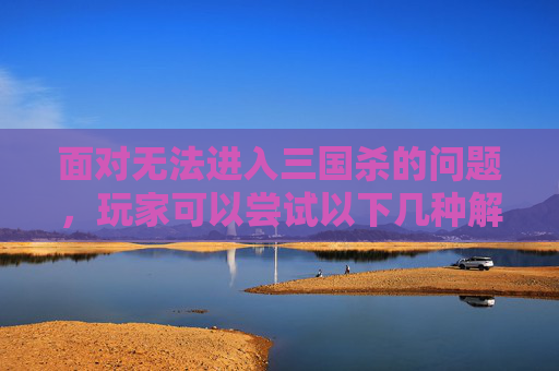 面对无法进入三国杀的问题，玩家可以尝试以下几种解决方法
