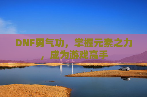 DNF男气功,掌握元素之力,成为游戏高手 DNF男气功,掌握元素之力,成为游戏高手