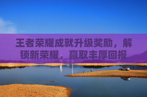 王者荣耀成就升级奖励，解锁新荣耀，赢取丰厚回报