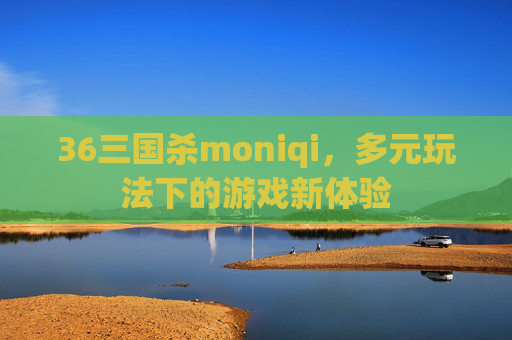 36三国杀moniqi,多元玩法下的游戏新体验 36三国杀moniqi,多元玩法下的游戏新体验