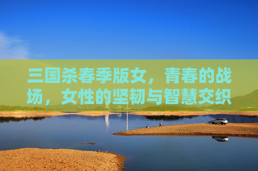 三国杀春季版女，青春的战场，女性的坚韧与智慧交织绽放