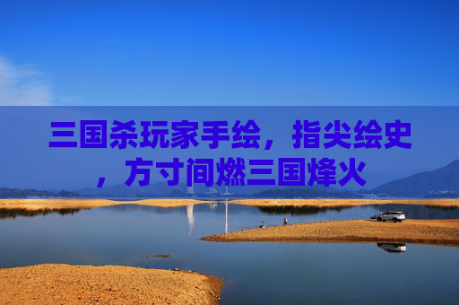 三国杀玩家手绘，指尖绘史，方寸间燃三国烽火