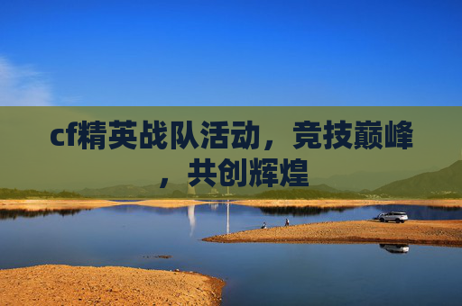 cf精英战队活动，竞技巅峰，共创辉煌