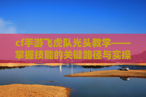 cf手游飞虎队光头教学——掌握技能的关键路径与实操指南 cf手游飞虎队光头教学——掌握技能的关键路径与实操指南