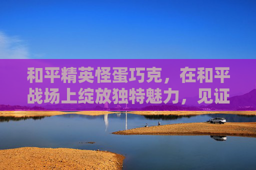 和平精英怪蛋巧克，在和平战场上绽放独特魅力，见证和平前行力量