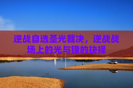 逆战自选圣光裁决，逆战战场上的光与锋的抉择