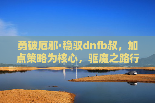 勇破厄邪·稳驭dnfb叔，加点策略为核心，驱魔之路行稳致远