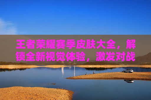 王者荣耀赛季皮肤大全，解锁全新视觉体验，激发对战激情