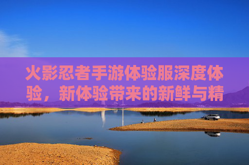 火影忍者手游体验服深度体验，新体验带来的新鲜与精彩