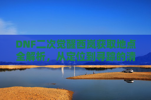 DNF二次觉醒西岚获取地点全解析，从定位到寻踪的清晰指引