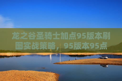 龙之谷圣骑士加点95版本刷图实战策略，95版本95点高效刷图秘籍