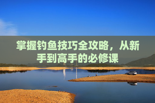 掌握钓鱼技巧全攻略，从新手到高手的必修课
