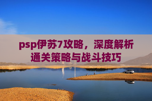 psp伊苏7攻略,深度解析通关策略与战斗技巧 psp伊苏7攻略,深度解析通关策略与战斗技巧
