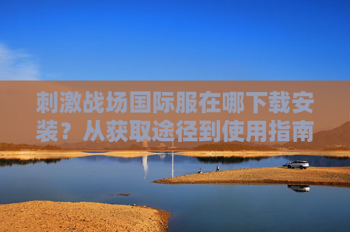 刺激战场国际服在哪下载安装？从获取途径到使用指南全解析