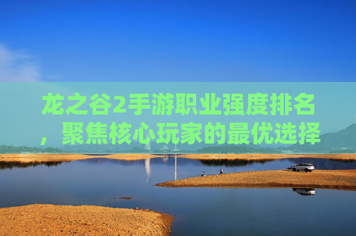 龙之谷2手游职业强度排名，聚焦核心玩家的最优选择