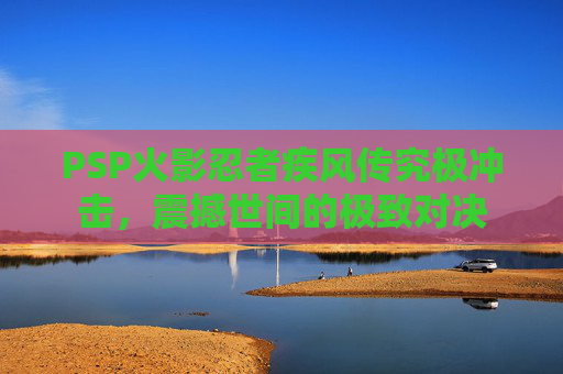 PSP火影忍者疾风传究极冲击，震撼世间的极致对决
