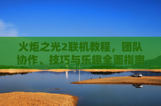 火炬之光2联机教程，团队协作、技巧与乐趣全面指南