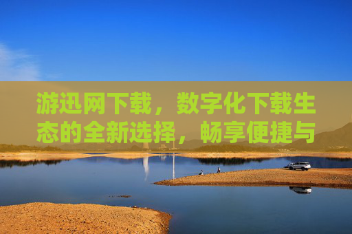 游迅网下载，数字化下载生态的全新选择，畅享便捷与高效