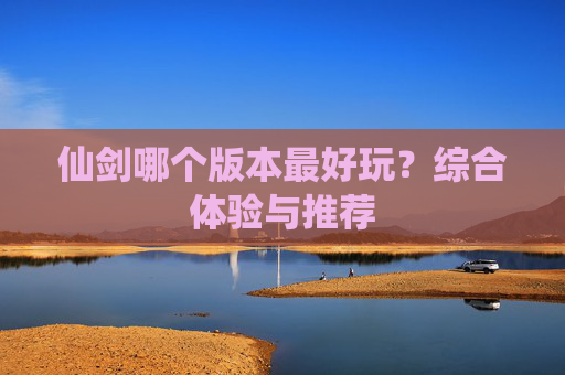 仙剑哪个版本最好玩?综合体验与推荐 仙剑哪个版本最好玩?综合体验与推荐