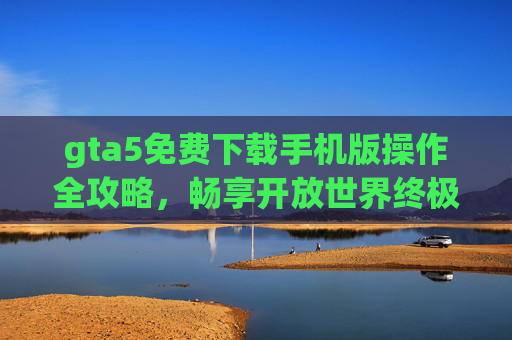 gta5免费下载手机版操作全攻略，畅享开放世界终极体验