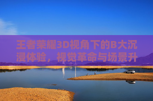 王者荣耀3D视角下的B大沉浸体验,视觉革命与场景升级的碰撞 王者荣耀3D视角下的B大沉浸体验,视觉革命与场景升级的碰撞