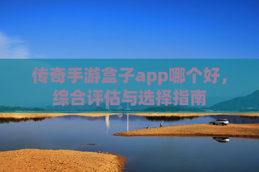 传奇手游盒子app哪个好,综合评估与选择指南 传奇手游盒子app哪个好,综合评估与选择指南