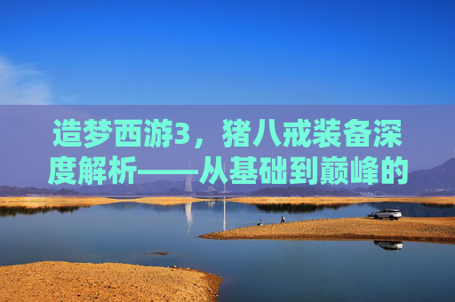 造梦西游3,猪八戒装备深度解析——从基础到巅峰的实用指南 造梦西游3,猪八戒装备深度解析——从基础到巅峰的实用指南