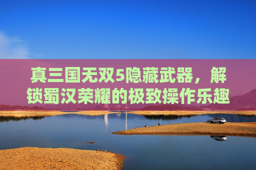 真三国无双5隐藏武器，解锁蜀汉荣耀的极致操作乐趣