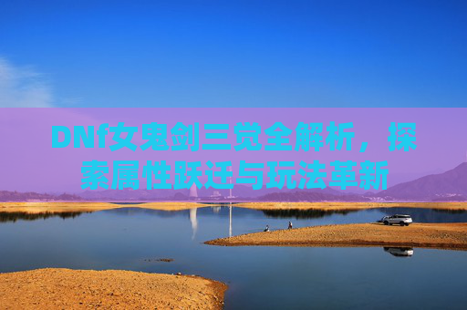 DNf女鬼剑三觉全解析,探索属性跃迁与玩法革新 DNf女鬼剑三觉全解析,探索属性跃迁与玩法革新
