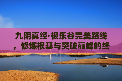 九阴真经·极乐谷完美路线，修炼根基与突破巅峰的终极路径