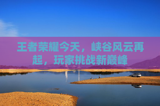 王者荣耀今天,峡谷风云再起,玩家挑战新巅峰 王者荣耀今天,峡谷风云再起,玩家挑战新巅峰