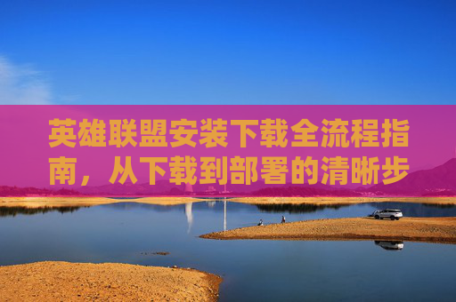 英雄联盟安装下载全流程指南,从下载到部署的清晰步骤 英雄联盟安装下载全流程指南,从下载到部署的清晰步骤