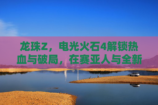 龙珠Z，电光火石4解锁热血与破局，在赛亚人与全新理念交织中续写巅峰