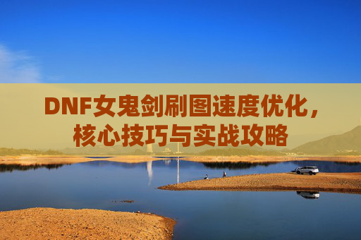 DNF女鬼剑刷图速度优化，核心技巧与实战攻略