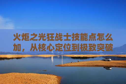 火炬之光狂战士技能点怎么加,从核心定位到极致突破的完整策略 火炬之光狂战士技能点怎么加,从核心定位到极致突破的完整策略