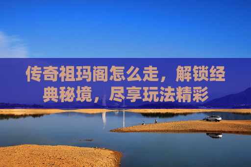 传奇祖玛阁怎么走，解锁经典秘境，尽享玩法精彩