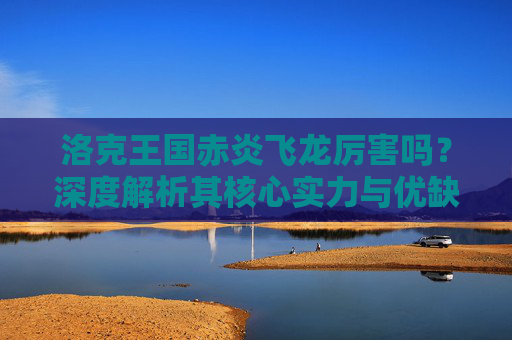 洛克王国赤炎飞龙厉害吗？深度解析其核心实力与优缺点