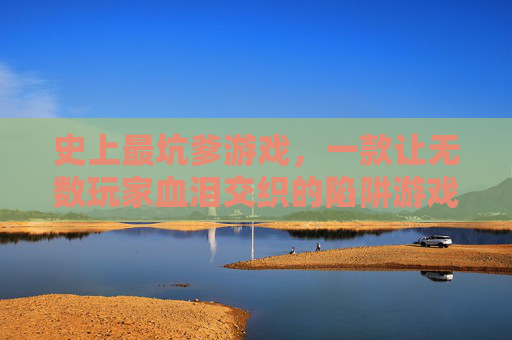 史上最坑爹游戏，一款让无数玩家血泪交织的陷阱游戏