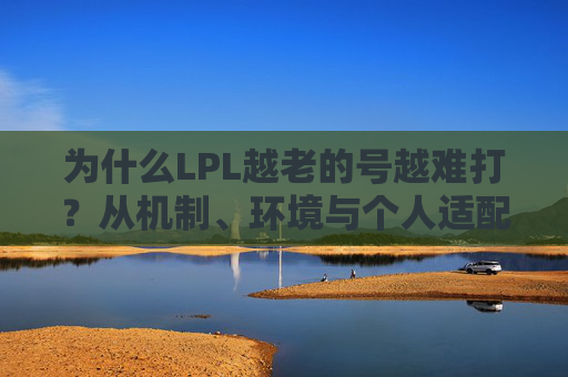 为什么LPL越老的号越难打？从机制、环境与个人适配的多重维度剖析