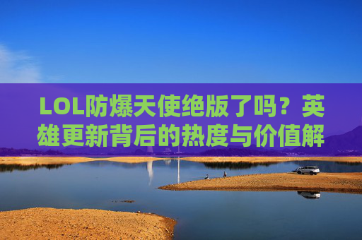 LOL防爆天使绝版了吗？英雄更新背后的热度与价值解析