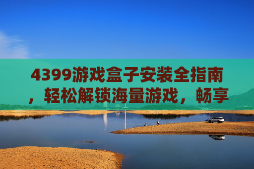 4399游戏盒子安装全指南，轻松解锁海量游戏，畅享娱乐体验