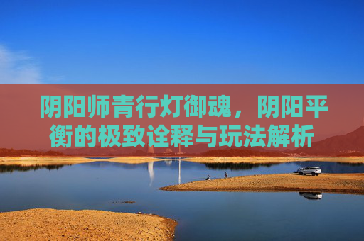 阴阳师青行灯御魂，阴阳平衡的极致诠释与玩法解析