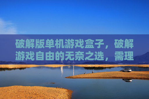 破解版单机游戏盒子，破解游戏自由的无奈之选，需理性审视自身需求