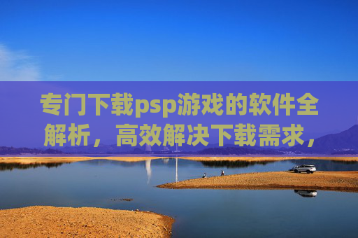 专门下载psp游戏的软件全解析，高效解决下载需求，畅玩经典游戏