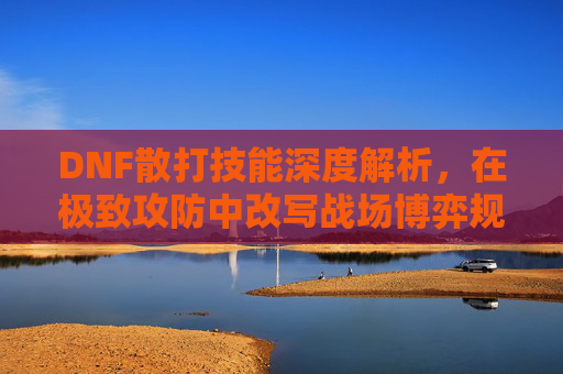 DNF散打技能深度解析，在极致攻防中改写战场博弈规则