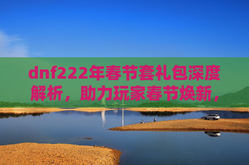 dnf222年春节套礼包深度解析，助力玩家春节焕新，畅享极致福利
