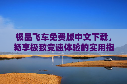 极品飞车免费版中文下载，畅享极致竞速体验的实用指南