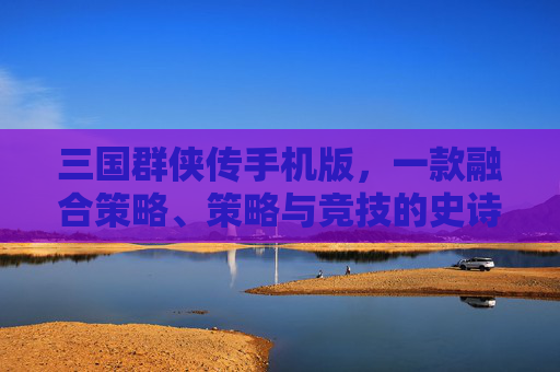 三国群侠传手机版，一款融合策略、策略与竞技的史诗竞技手游
