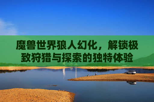 魔兽世界狼人幻化，解锁极致狩猎与探索的独特体验