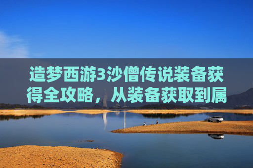 造梦西游3沙僧传说装备获得全攻略,从装备获取到属性优化 造梦西游3沙僧传说装备获得全攻略,从装备获取到属性优化